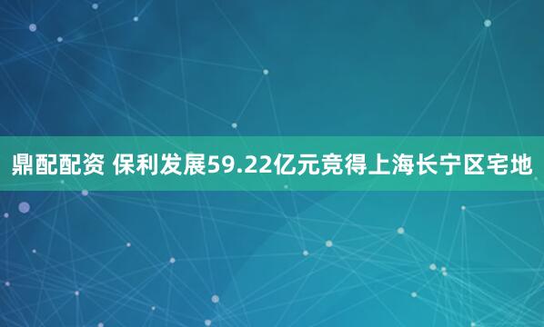 鼎配配资 保利发展59.22亿元竞得上海长宁区宅地