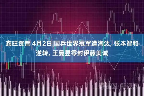 鑫旺资管 4月2日|国乒世界冠军遭淘汰, 张本智和逆转, 王曼昱零封伊藤美诚