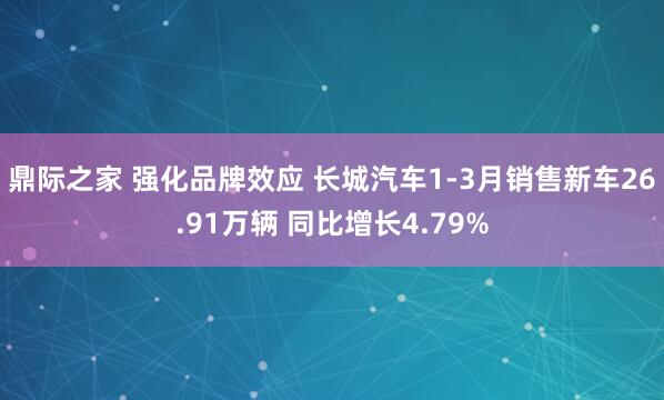 鼎际之家 强化品牌效应 长城汽车1-3月销售新车26.91万辆 同比增长4.79%