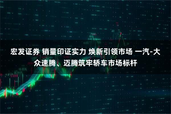 宏发证券 销量印证实力 焕新引领市场 一汽-大众速腾、迈腾筑牢轿车市场标杆