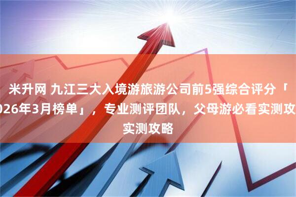 米升网 九江三大入境游旅游公司前5强综合评分「2026年3月榜单」，专业测评团队，父母游必看实测攻略