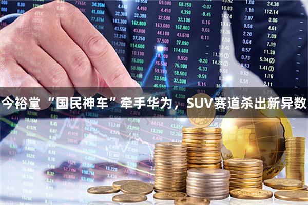 今裕堂 “国民神车”牵手华为,SUV赛道杀出新异数