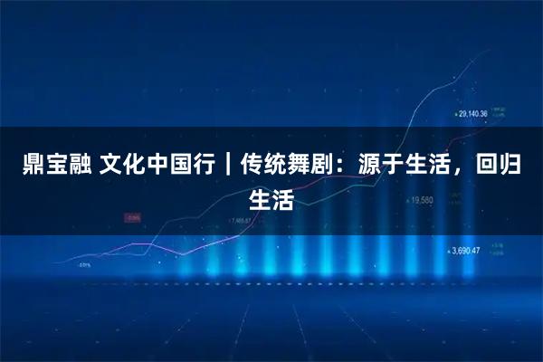 鼎宝融 文化中国行｜传统舞剧：源于生活，回归生活