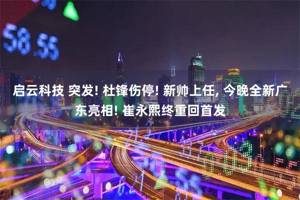 启云科技 突发! 杜锋伤停! 新帅上任, 今晚全新广东亮相! 崔永熙终重回首发